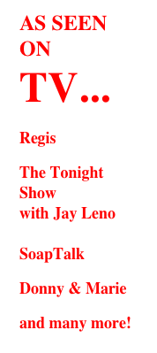 AS SEEN ON TV...
Regis
The Tonight Show with Jay Leno  SoapTalk
Donny & Marie
 and many more!

